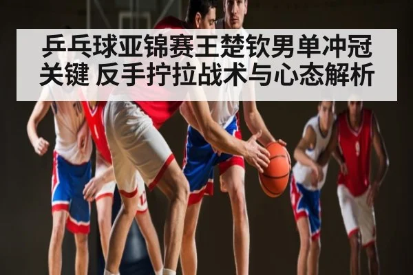 乒乓球亚锦赛王楚钦男单冲冠关键 反手拧拉战术与心态解析