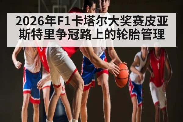 2026年F1卡塔尔大奖赛皮亚斯特里争冠路上的轮胎管理